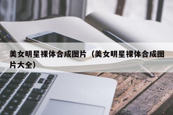 美女明星裸体合成图片（美女明星裸体合成图片大全）