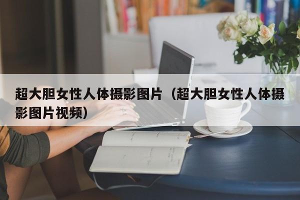超大胆女性人体摄影图片（超大胆女性人体摄影图片视频）