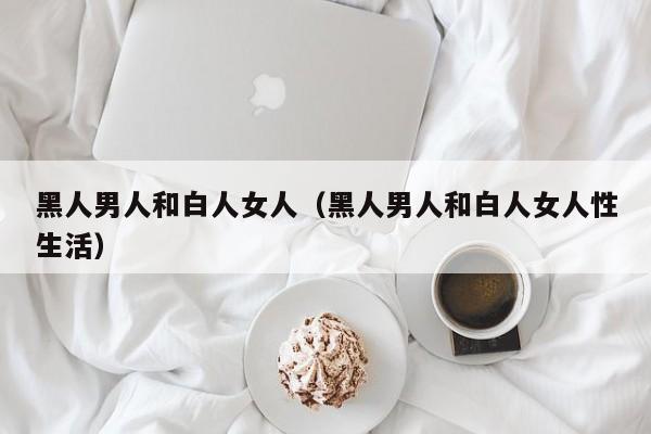 黑人男人和白人女人(黑人男人和白人女人性生活)
