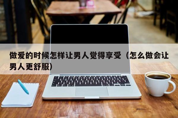 做爱的时候怎样让男人觉得享受(怎么做会让男人更舒服)