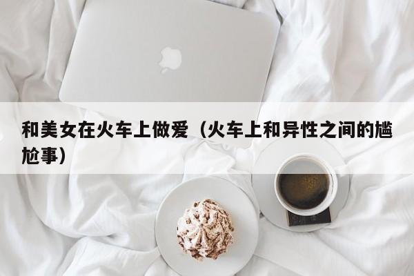 和美女在火车上做爱(火车上和异性之间的尴尬事)