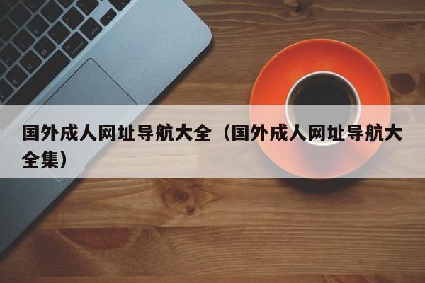 国外成人网址导航大全(国外成人网址导航大全集)