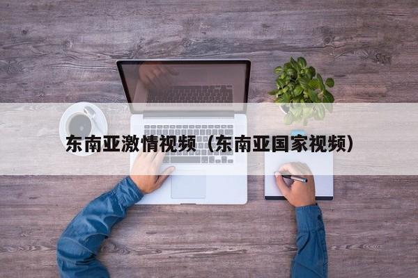 东南亚激情视频(东南亚国家视频)