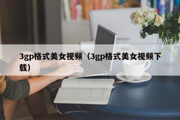 3gp格式美女视频(3gp格式美女视频下载)