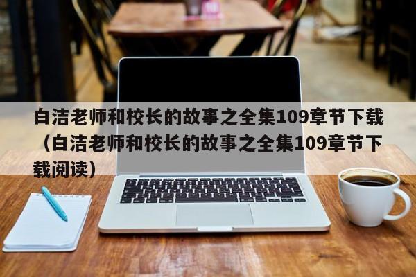 白洁老师和校长的故事之全集109章节下载(白洁老师和校长的故事之全集109章节下载阅读)