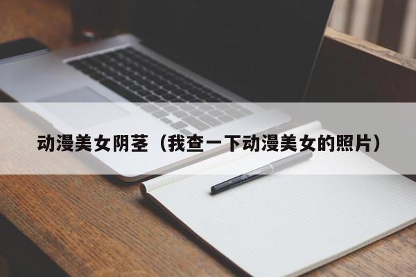 动漫美女阴茎(我查一下动漫美女的照片)