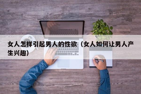 女人怎样引起男人的性欲(女人如何让男人产生兴趣)