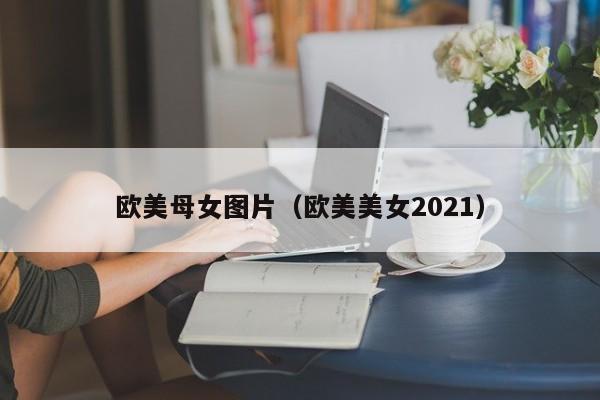 欧美母女图片(欧美美女2021)