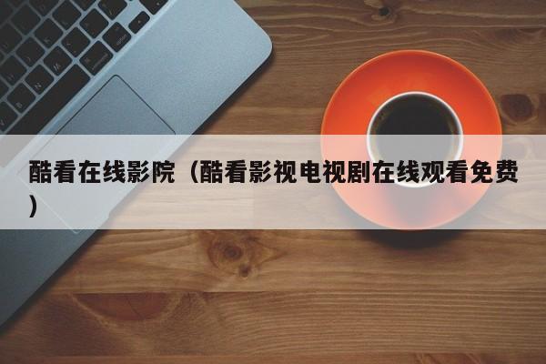 酷看在线影院(酷看影视电视剧在线观看免费)