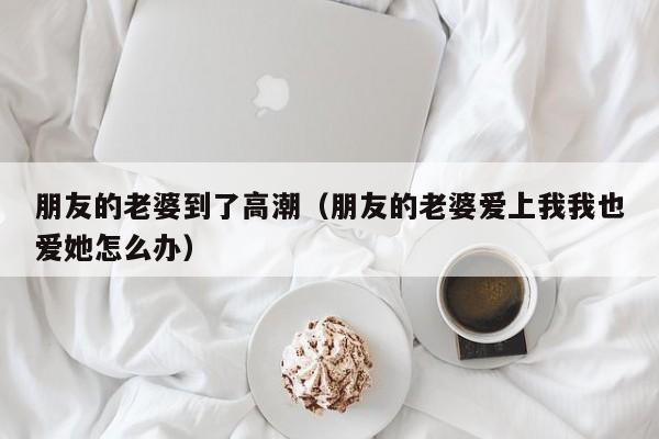 朋友的老婆到了高潮(朋友的老婆爱上我我也爱她怎么办)