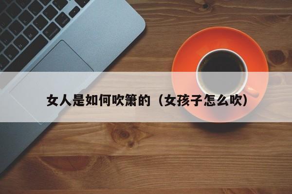 女人是如何吹箫的(女孩子怎么吹)