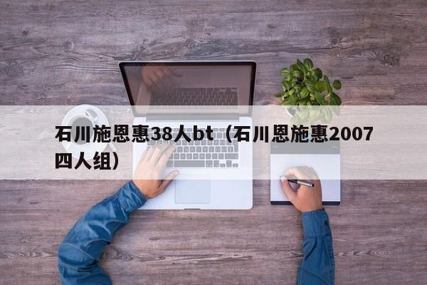 石川施恩惠38人bt(石川恩施惠2007四人组)