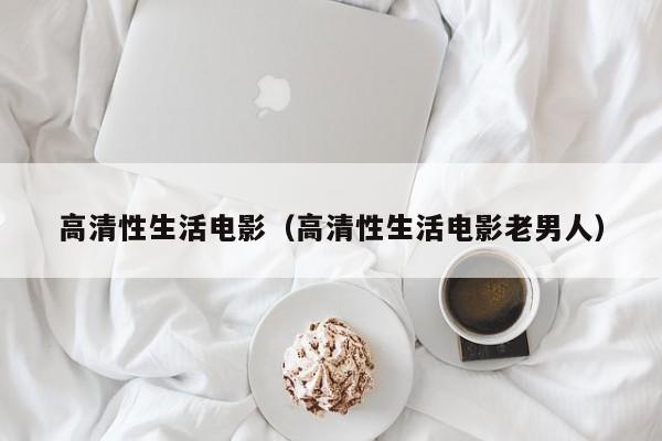 高清性生活电影(高清性生活电影老男人)