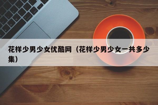 花样少男少女优酷网(花样少男少女一共多少集)