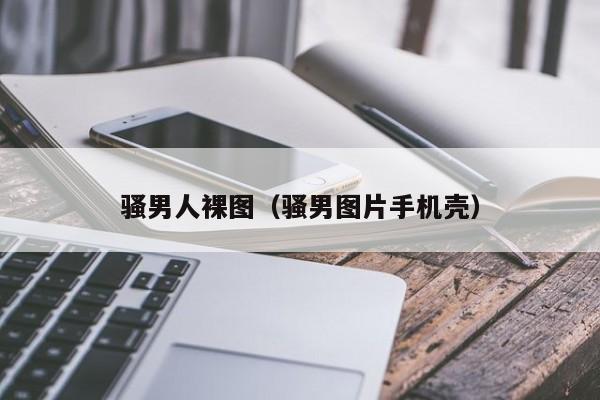 骚男人裸图(骚男图片手机壳)