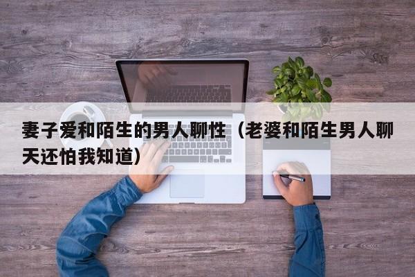 妻子爱和陌生的男人聊性(老婆和陌生男人聊天还怕我知道)
