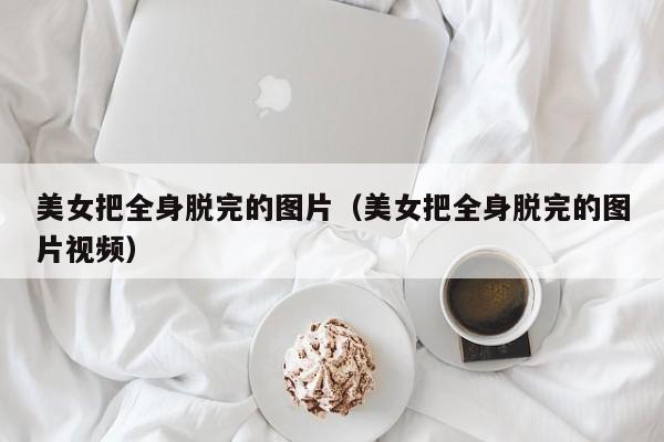 美女把全身脱完的图片(美女把全身脱完的图片视频)