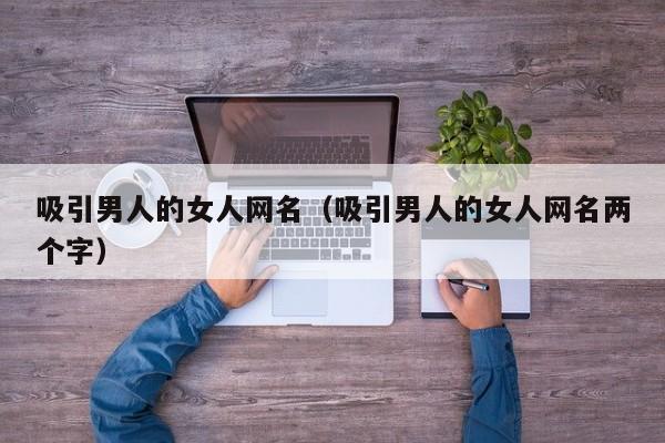 吸引男人的女人网名(吸引男人的女人网名两个字)
