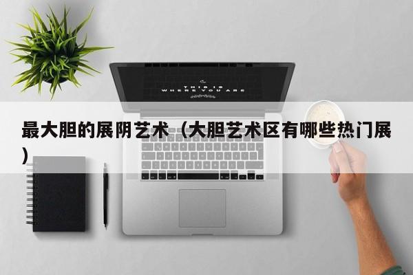 最大胆的展阴艺术(大胆艺术区有哪些热门展)