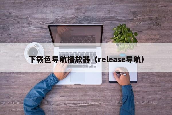下载色导航播放器(release导航)