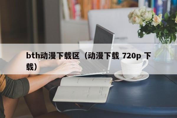 bth动漫下载区(动漫下载 720p 下载)