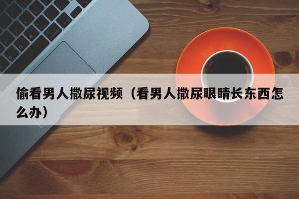 偷看男人撒尿视频(看男人撒尿眼睛长东西怎么办)
