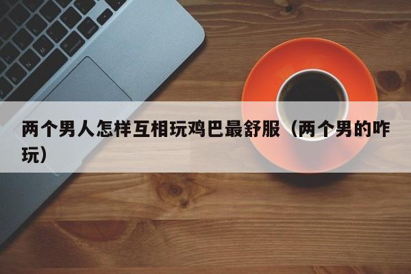 两个男人怎样互相玩鸡巴最舒服(两个男的咋玩)