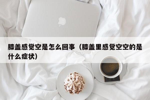 膝盖感觉空是怎么回事(膝盖里感觉空空的是什么症状)