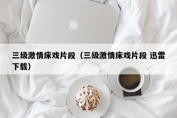 三级激情床戏片段(三级激情床戏片段 迅雷下载)