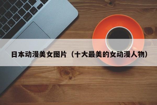 日本动漫美女图片(十大最美的女动漫人物)