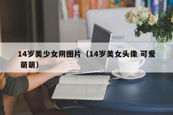14岁美少女阴图片(14岁美女头像 可爱 萌萌)