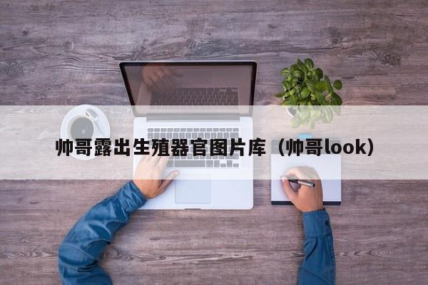 帅哥露出生殖器官图片库(帅哥look)