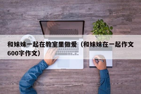 和妹妹一起在教室里做爱(和妹妹在一起作文600字作文)