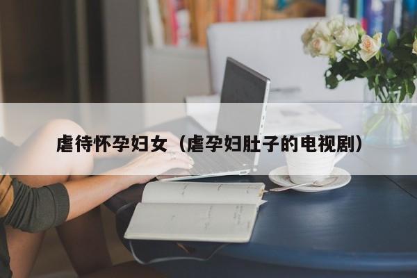 虐待怀孕妇女(虐孕妇肚子的电视剧)