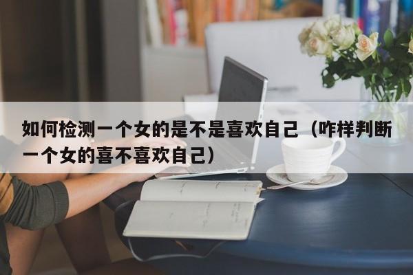 如何检测一个女的是不是喜欢自己(咋样判断一个女的喜不喜欢自己)