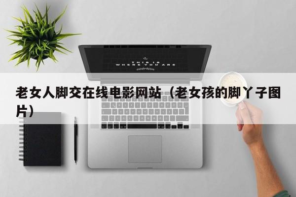 老女人脚交在线电影网站(老女孩的脚丫子图片)