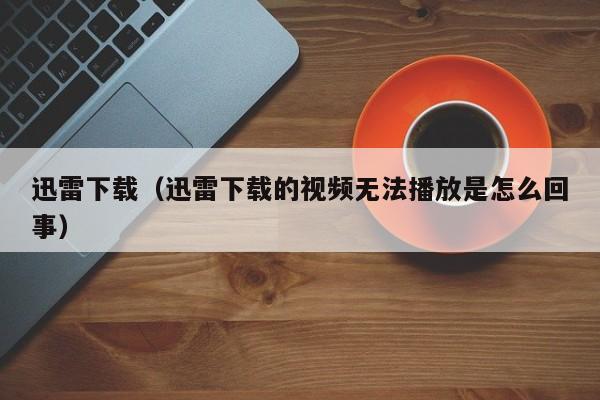 迅雷下载(迅雷下载的视频无法播放是怎么回事)