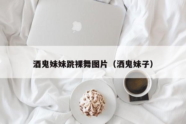 酒鬼妹妹跳裸舞图片(洒鬼妹子)
