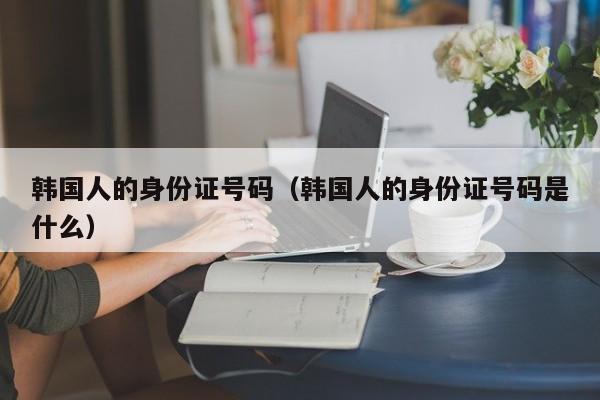 韩国人的身份证号码(韩国人的身份证号码是什么)