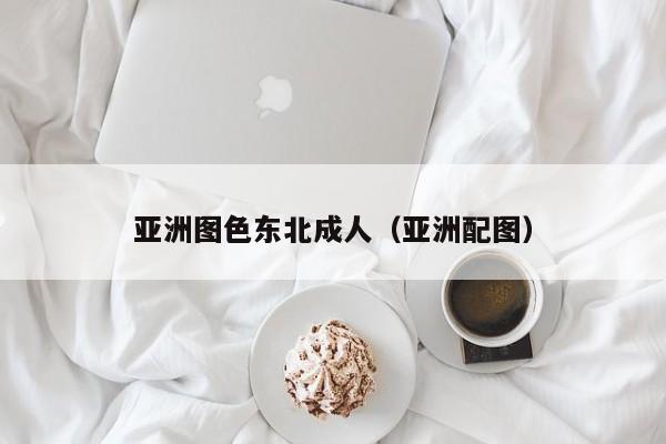 亚洲图色东北成人(亚洲配图)