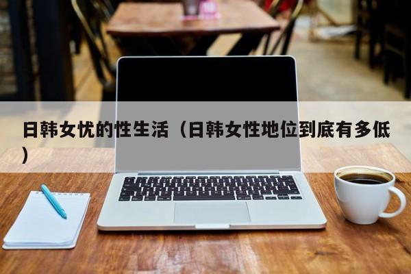 日韩女忧的性生活(日韩女性地位到底有多低)