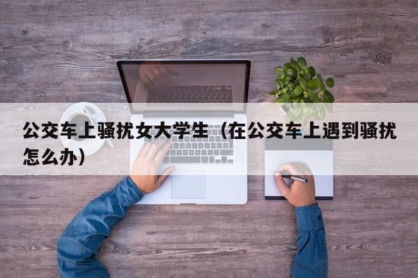 公交车上骚扰女大学生(在公交车上遇到骚扰怎么办)