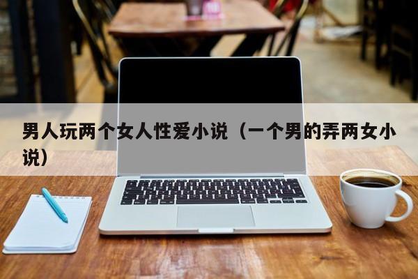 男人玩两个女人性爱小说(一个男的弄两女小说)