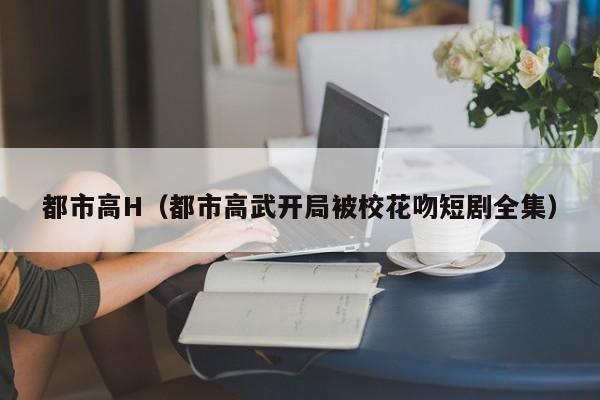 都市高H(都市高武开局被校花吻短剧全集)