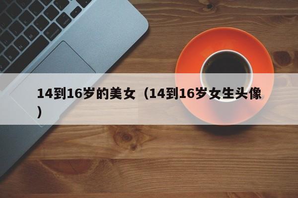 14到16岁的美女(14到16岁女生头像)