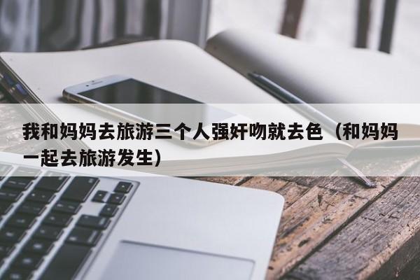 我和妈妈去旅游三个人强奸吻就去色(和妈妈一起去旅游发生)