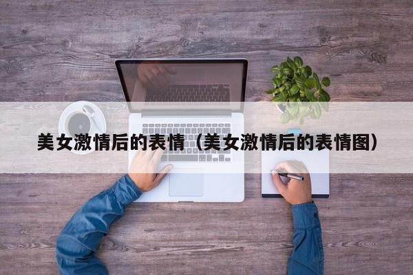 美女激情后的表情(美女激情后的表情图)