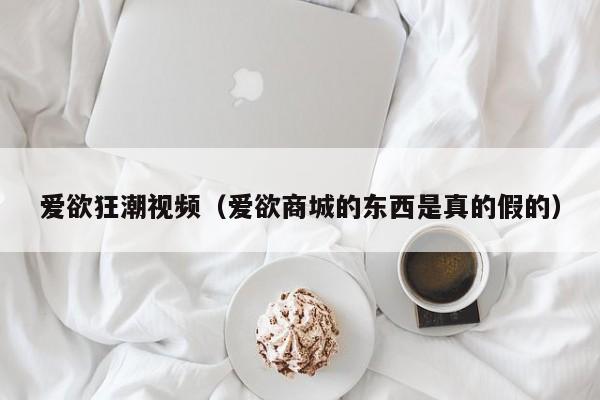 爱欲狂潮视频(爱欲商城的东西是真的假的)