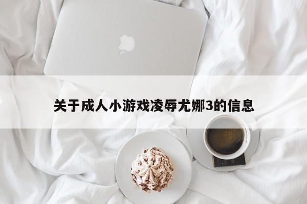 关于成人小游戏凌辱尤娜3的信息