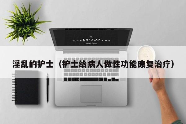 淫乱的护士(护士给病人做性功能康复治疗)
